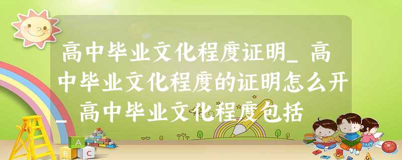 高中毕业文化程度证明_高中毕业文化程度的证明怎么开_高中毕业文化程度包括 高中毕业文化程度证明_高中毕业文化程度的证明怎么开_高中毕业文化程度包括