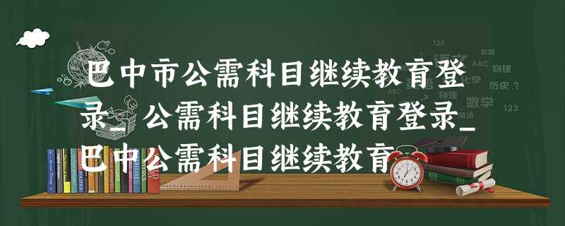 巴中市公需科目继续教育登录_公需科目继续教育登录_巴中公需科目继续教育 巴中市公需科目继续教育登录_公需科目继续教育登录_巴中公需科目继续教育