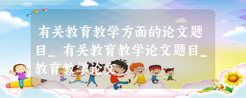 有关教育教学方面的论文题目_有关教育教学论文题目_教育教学论文 有关教育教学方面的论文题目_有关教育教学论文题目_教育教学论文