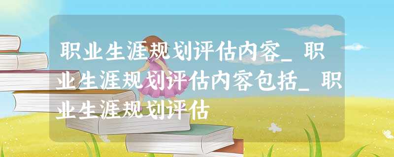 职业生涯规划评估内容_职业生涯规划评估内容包括_职业生涯规划评估 职业生涯规划评估内容_职业生涯规划评估内容包括_职业生涯规划评估