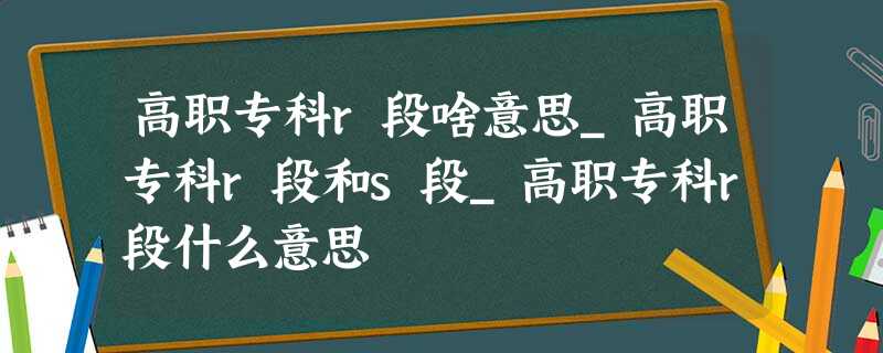 高职专科r段啥意思_高职专科r段和s段_高职专科r段什么意思 高职专科r段啥意思_高职专科r段和s段_高职专科r段什么意思