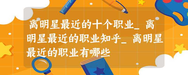 离明星最近的十个职业_离明星最近的职业知乎_离明星最近的职业有哪些 离明星最近的十个职业_离明星最近的职业知乎_离明星最近的职业有哪些