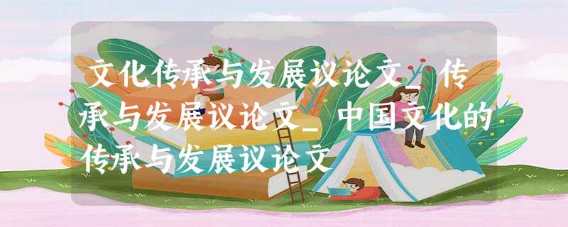 文化传承与发展议论文_传承与发展议论文_中国文化的传承与发展议论文 文化传承与发展议论文_传承与发展议论文_中国文化的传承与发展议论文