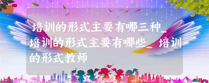 培训的形式主要有哪三种_培训的形式主要有哪些_培训的形式教师 培训的形式主要有哪三种_培训的形式主要有哪些_培训的形式教师