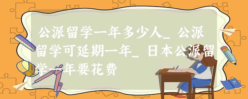 公派留学一年多少人_公派留学可延期一年_日本公派留学一年要花费 公派留学一年多少人_公派留学可延期一年_日本公派留学一年要花费