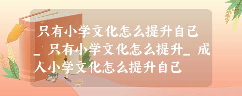 只有小学文化怎么提升自己_只有小学文化怎么提升_成人小学文化怎么提升自己 只有小学文化怎么提升自己_只有小学文化怎么提升_成人小学文化怎么提升自己