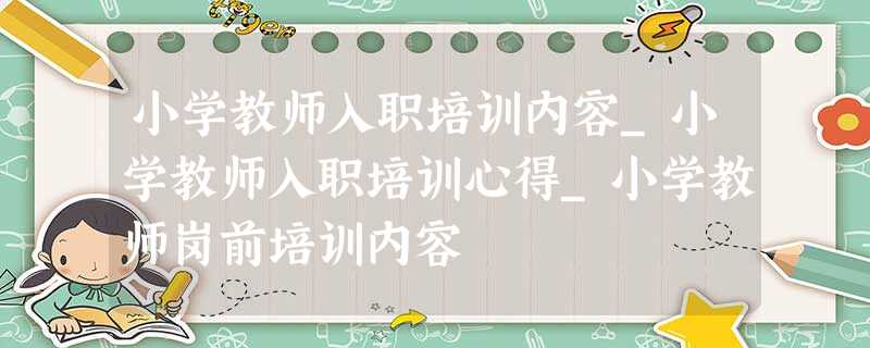 小学教师入职培训内容_小学教师入职培训心得_小学教师岗前培训内容 小学教师入职培训内容_小学教师入职培训心得_小学教师岗前培训内容