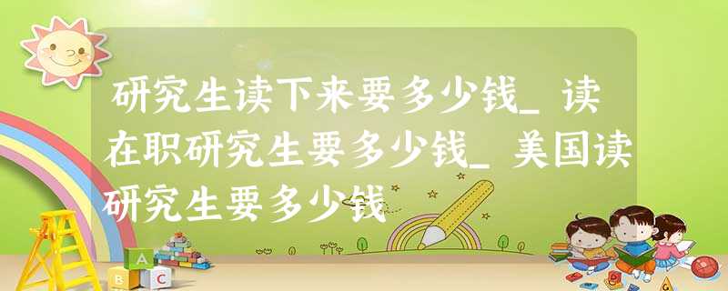 研究生读下来要多少钱_读在职研究生要多少钱_美国读研究生要多少钱 研究生读下来要多少钱_读在职研究生要多少钱_美国读研究生要多少钱