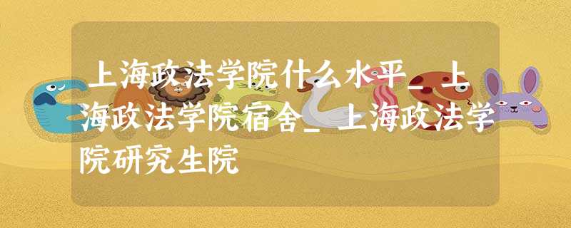 上海政法学院什么水平_上海政法学院宿舍_上海政法学院研究生院 上海政法学院什么水平_上海政法学院宿舍_上海政法学院研究生院