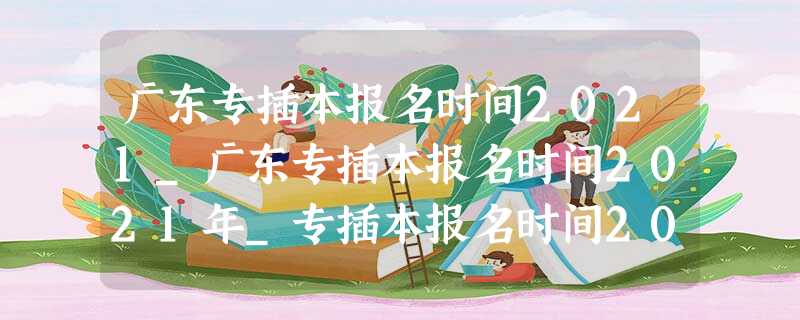 广东专插本报名时间2021_广东专插本报名时间2021年_专插本报名时间2021 广东专插本报名时间2021_广东专插本报名时间2021年_专插本报名时间2021
