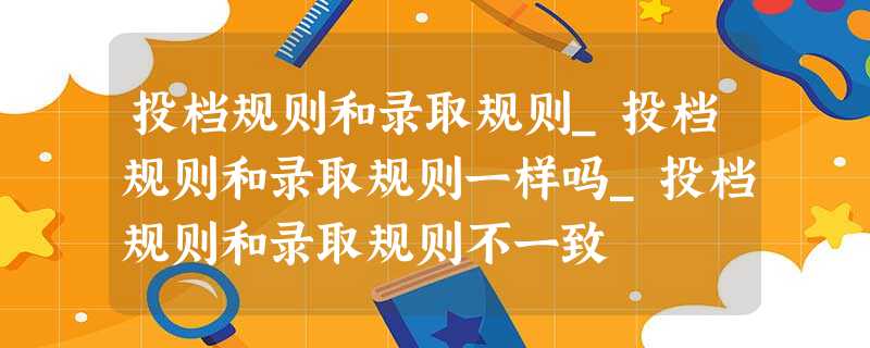 投档规则和录取规则_投档规则和录取规则一样吗_投档规则和录取规则不一致 投档规则和录取规则_投档规则和录取规则一样吗_投档规则和录取规则不一致
