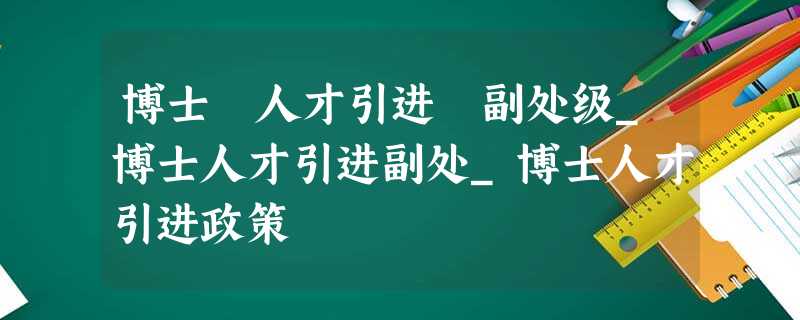 博士 人才引进 副处级_博士人才引进副处_博士人才引进政策 博士 人才引进 副处级_博士人才引进副处_博士人才引进政策