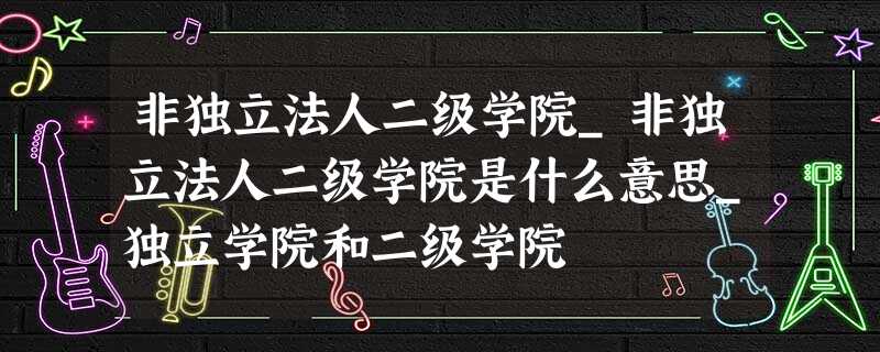 非独立法人二级学院_非独立法人二级学院是什么意思_独立学院和二级学院 非独立法人二级学院_非独立法人二级学院是什么意思_独立学院和二级学院