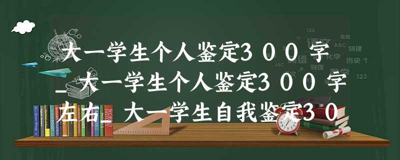 大一学生个人鉴定300字_大一学生个人鉴定300字左右_大一学生自我鉴定300字 大一学生个人鉴定300字_大一学生个人鉴定300字左右_大一学生自我鉴定300字