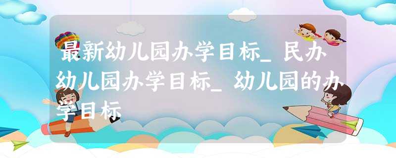 最新幼儿园办学目标_民办幼儿园办学目标_幼儿园的办学目标 最新幼儿园办学目标_民办幼儿园办学目标_幼儿园的办学目标