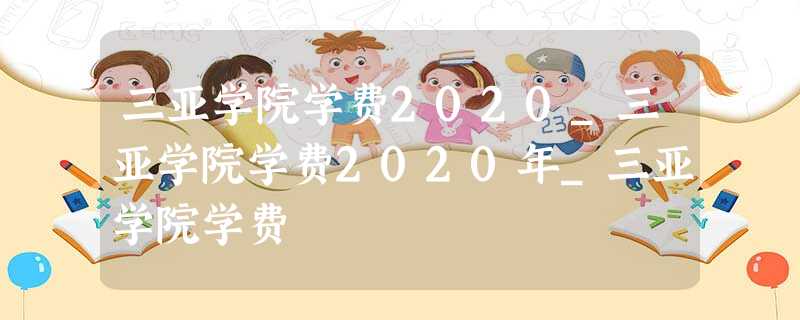 三亚学院学费2020_三亚学院学费2020年_三亚学院学费 三亚学院学费2020_三亚学院学费2020年_三亚学院学费