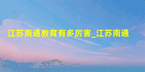 江苏南通教育有多厉害_江苏南通教育如何_江苏南通教育平台 江苏南通教育有多厉害_江苏南通教育如何_江苏南通教育平台