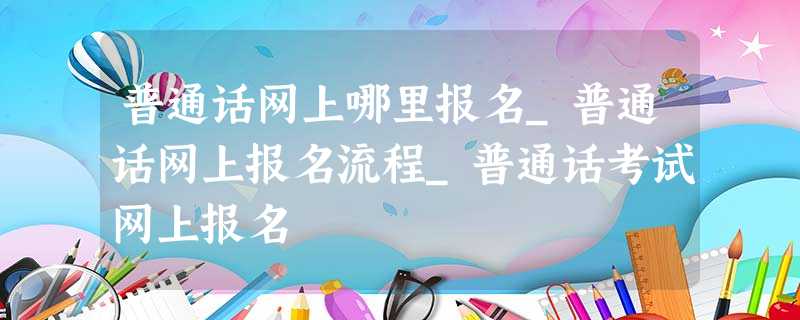 普通话网上哪里报名_普通话网上报名流程_普通话考试网上报名 普通话网上哪里报名_普通话网上报名流程_普通话考试网上报名