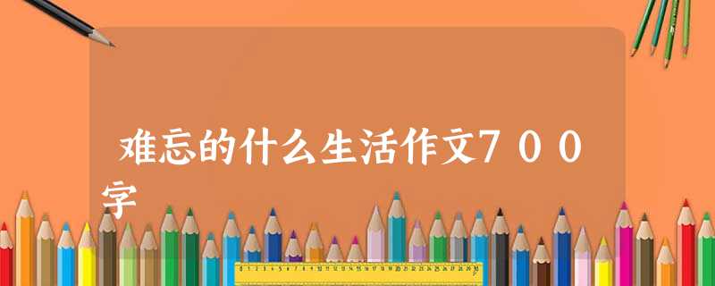 难忘的什么生活作文700字 难忘的什么生活作文700字