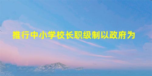 推行中小学校长职级制以政府为 推行中小学校长职级制以政府为