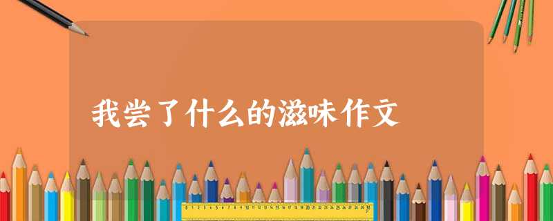 我尝了什么的滋味作文 我尝了什么的滋味作文