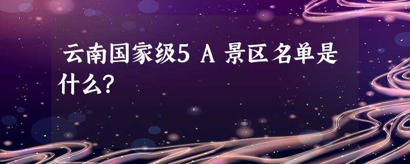 云南国家级5A景区名单是什么? 云南国家级5A景区名单是什么?