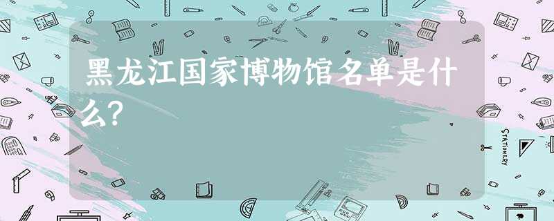 黑龙江国家博物馆名单是什么? 黑龙江国家博物馆名单是什么?