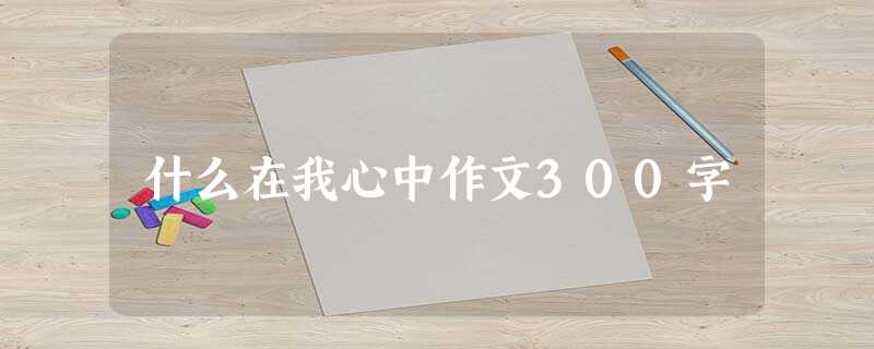 什么在我心中作文300字 什么在我心中作文300字