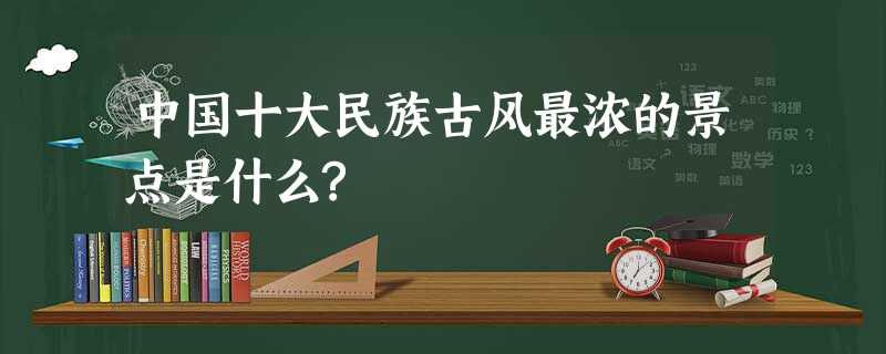 中国十大民族古风最浓的景点是什么? 中国十大民族古风最浓的景点是什么?