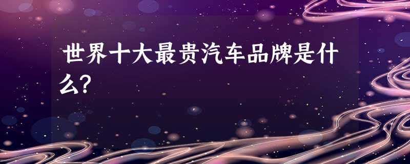 世界十大最贵汽车品牌是什么? 世界十大最贵汽车品牌是什么?