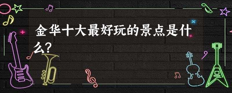 金华十大最好玩的景点是什么? 金华十大最好玩的景点是什么?