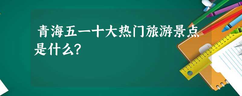 青海五一十大热门旅游景点是什么? 青海五一十大热门旅游景点是什么?