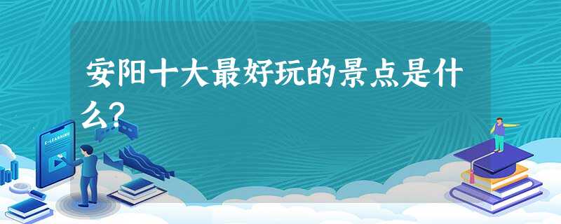 安阳十大最好玩的景点是什么? 安阳十大最好玩的景点是什么?
