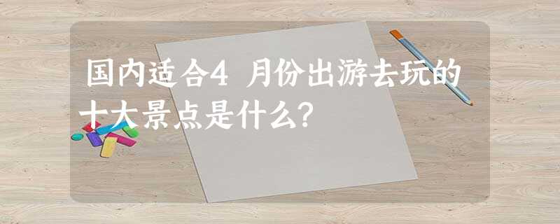 国内适合4月份出游去玩的十大景点是什么? 国内适合4月份出游去玩的十大景点是什么?