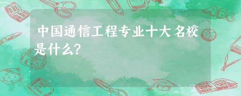 中国通信工程专业十大名校是什么? 中国通信工程专业十大名校是什么?