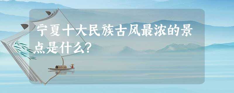 宁夏十大民族古风最浓的景点是什么? 宁夏十大民族古风最浓的景点是什么?