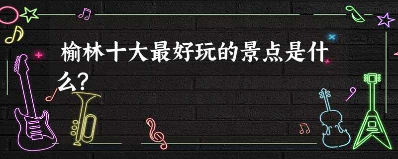 榆林十大最好玩的景点是什么? 榆林十大最好玩的景点是什么?