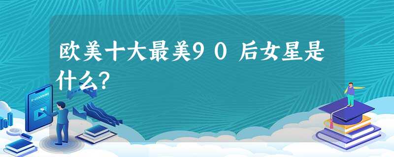 欧美十大最美90后女星是什么? 欧美十大最美90后女星是什么?