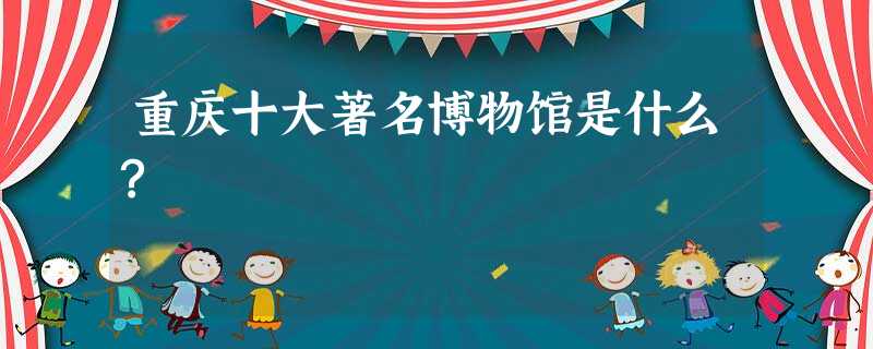 重庆十大著名博物馆是什么? 重庆十大著名博物馆是什么?