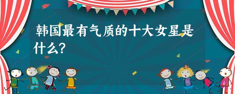 韩国最有气质的十大女星是什么? 韩国最有气质的十大女星是什么?