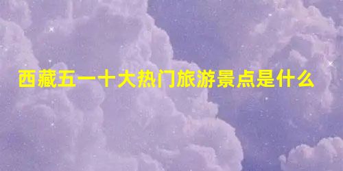 西藏五一十大热门旅游景点是什么? 西藏五一十大热门旅游景点是什么?