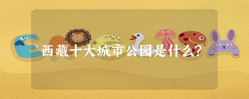 西藏十大城市公园是什么? 西藏十大城市公园是什么?