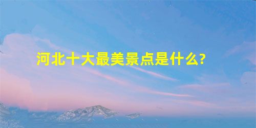 河北十大最美景点是什么? 河北十大最美景点是什么?
