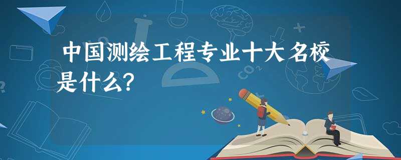 中国测绘工程专业十大名校是什么? 中国测绘工程专业十大名校是什么?