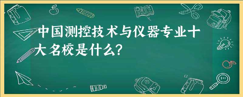 中国测控技术与仪器专业十大名校是什么? 中国测控技术与仪器专业十大名校是什么?