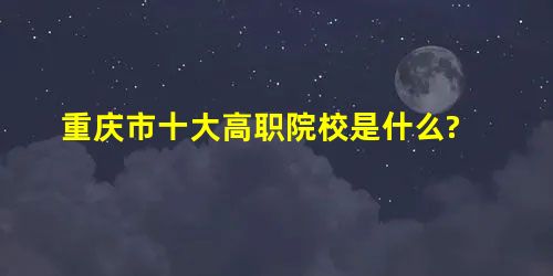 重庆市十大高职院校是什么? 重庆市十大高职院校是什么?