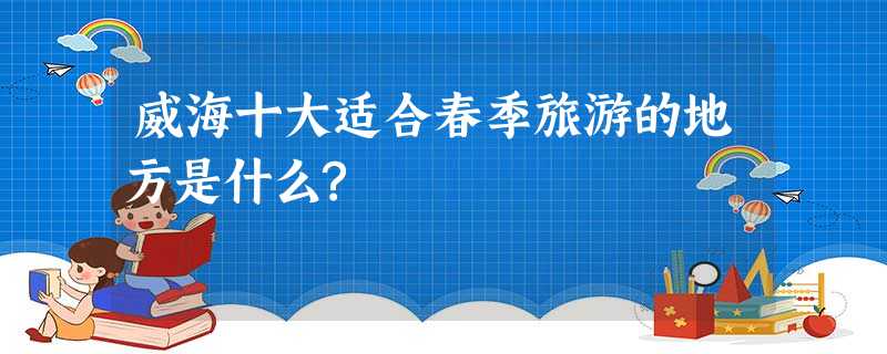 威海十大适合春季旅游的地方是什么? 威海十大适合春季旅游的地方是什么?