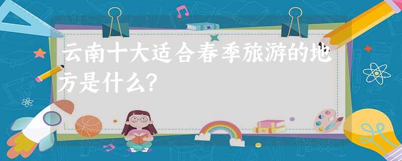 云南十大适合春季旅游的地方是什么? 云南十大适合春季旅游的地方是什么?