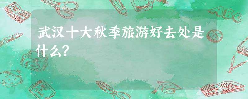 武汉十大秋季旅游好去处是什么? 武汉十大秋季旅游好去处是什么?