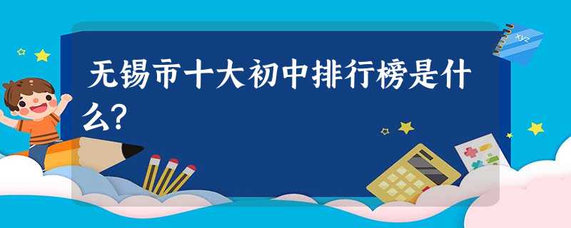 无锡市十大初中排行榜是什么? 无锡市十大初中排行榜是什么?